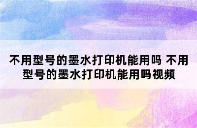 不用型号的墨水打印机能用吗 不用型号的墨水打印机能用吗视频